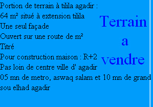 Portion de terrain à tilila agadir :  
64 m² situé à extension tilila
Une seul façade
Ouvert sur une route de m²
Titré 
Pour construction maison : R+2
Pas loin de centre ville d' agadir
05 mn de metro, aswaq salam et 10 mn de grand sou elhad agadir

